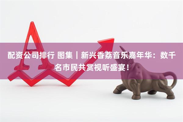 配资公司排行 图集｜新兴香荔音乐嘉年华：数千名市民共赏视听盛宴！