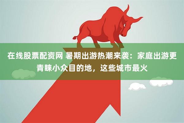 在线股票配资网 暑期出游热潮来袭：家庭出游更青睐小众目的地，这些城市最火
