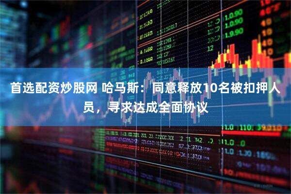 首选配资炒股网 哈马斯：同意释放10名被扣押人员，寻求达成全面协议