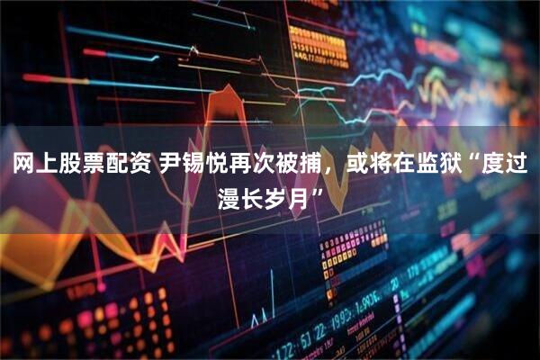 网上股票配资 尹锡悦再次被捕，或将在监狱“度过漫长岁月”