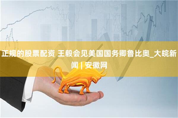 正规的股票配资 王毅会见美国国务卿鲁比奥_大皖新闻 | 安徽网