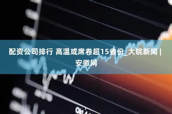 配资公司排行 高温或席卷超15省份_大皖新闻 | 安徽网