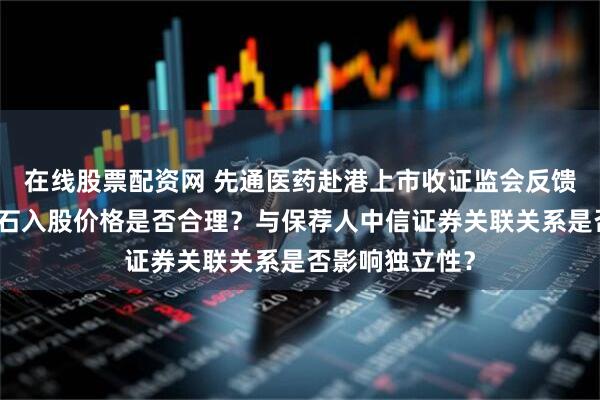 在线股票配资网 先通医药赴港上市收证监会反馈意见：茅台金石入股价格是否合理？与保荐人中信证券关联关系是否影响独立性？