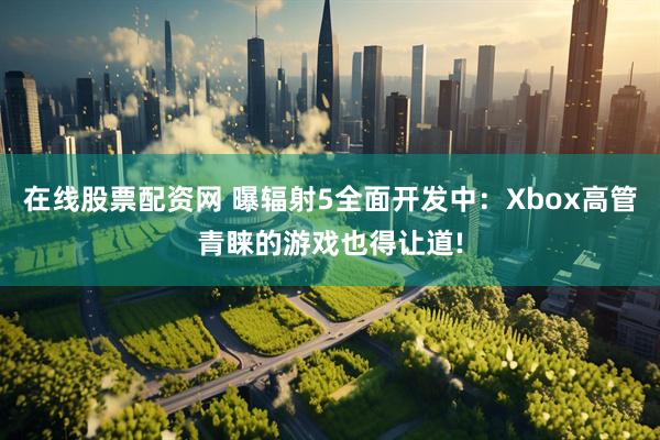 在线股票配资网 曝辐射5全面开发中：Xbox高管青睐的游戏也得让道!