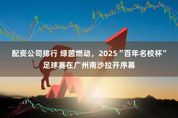 配资公司排行 绿茵燃动，2025“百年名校杯”足球赛在广州南沙拉开序幕