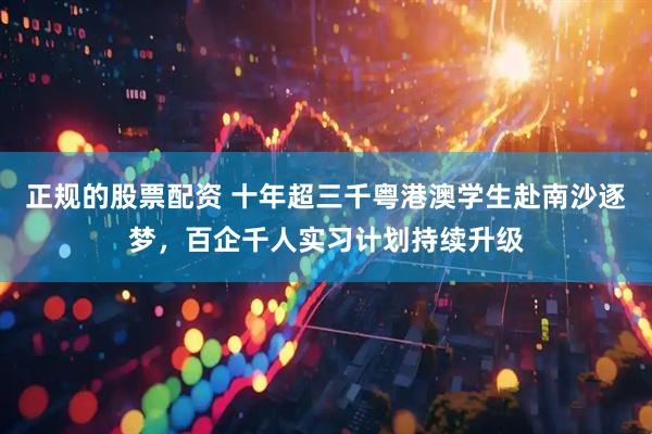 正规的股票配资 十年超三千粤港澳学生赴南沙逐梦，百企千人实习计划持续升级