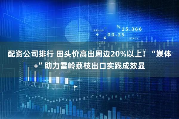配资公司排行 田头价高出周边20%以上！“媒体+”助力雷岭荔枝出口实践成效显