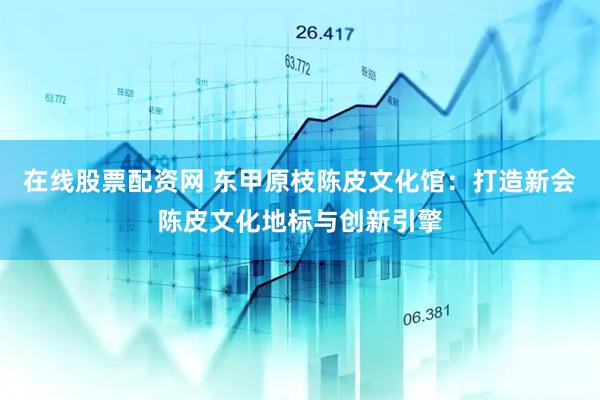 在线股票配资网 东甲原枝陈皮文化馆：打造新会陈皮文化地标与创新引擎