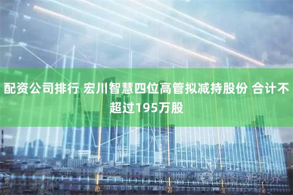 配资公司排行 宏川智慧四位高管拟减持股份 合计不超过195万股