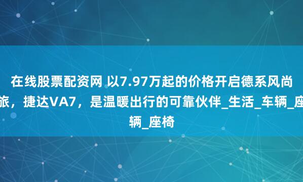 在线股票配资网 以7.97万起的价格开启德系风尚之旅，捷达VA7，是温暖出行的可靠伙伴_生活_车辆_座椅
