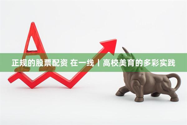 正规的股票配资 在一线丨高校美育的多彩实践