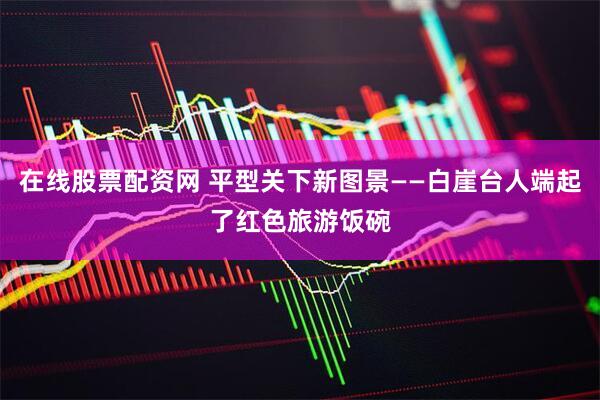 在线股票配资网 平型关下新图景——白崖台人端起了红色旅游饭碗