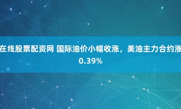 在线股票配资网 国际油价小幅收涨，美油主力合约涨0.39%