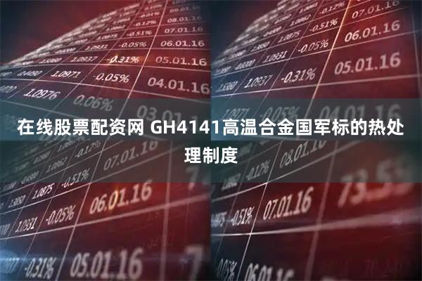 在线股票配资网 GH4141高温合金国军标的热处理制度