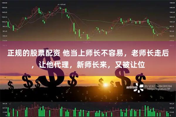 正规的股票配资 他当上师长不容易，老师长走后，让他代理，新师长来，又被让位