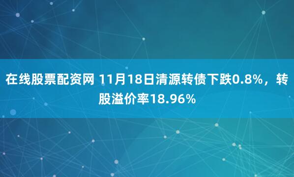在线股票配资网 11月18日清源转债下跌0.8%，转股溢价率18.96%