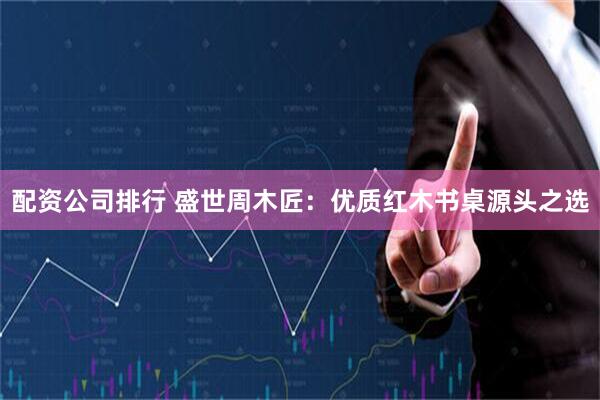 配资公司排行 盛世周木匠：优质红木书桌源头之选