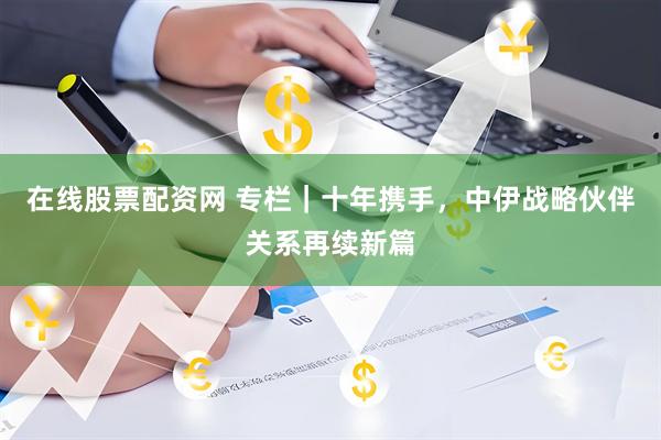 在线股票配资网 专栏｜十年携手，中伊战略伙伴关系再续新篇